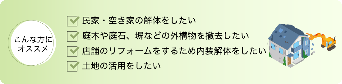 こんな方にオススメ 民家・空き家の解体をしたい 庭木や庭石、塀などの外構物を撤去したい 店舗のリフォームをするため内装解体をしたい 土地の活用をしたい